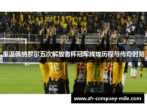 重温佩纳罗尔五次解放者杯冠军辉煌历程与传奇时刻