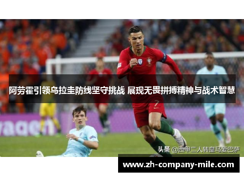 阿劳霍引领乌拉圭防线坚守挑战 展现无畏拼搏精神与战术智慧