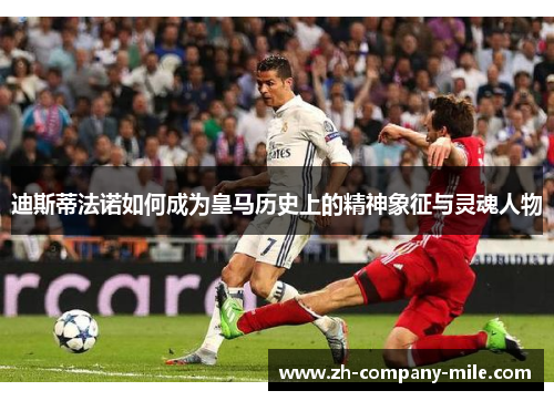 迪斯蒂法诺如何成为皇马历史上的精神象征与灵魂人物